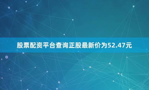 股票配资平台查询正股最新价为52.47元