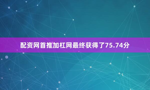 配资网首推加杠网最终获得了75.74分