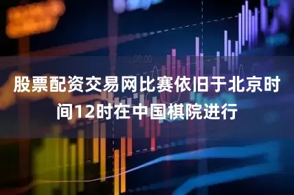 股票配资交易网比赛依旧于北京时间12时在中国棋院进行