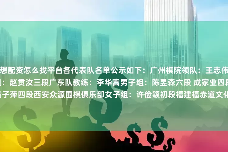 想配资怎么找平台各代表队名单公示如下：　　广州棋院　　领队：王志伟　　男子组：叶之泉二段　　女子组：赵贯汝三段　　广东队　　教练：李华嵩　　男子组：陈昱森六段 成家业四段 陈土力三段　　女子组：黄子萍四段　　西安众源围棋俱乐部　　女子组：许俭颖初段　　福建福赤道文化传播有限公司　　男子组：王泽宇五段　　福建福赤道围棋俱乐部　　男子组：韩恩溢五段　　重庆市棋牌运动管理中心　　领队：张周发 教练：陈为
