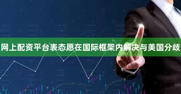 网上配资平台表态愿在国际框架内解决与美国分歧