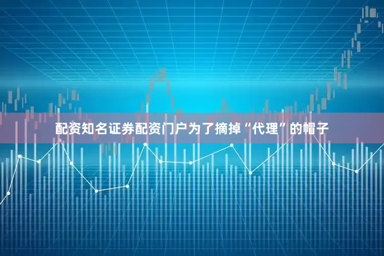 配资知名证券配资门户为了摘掉“代理”的帽子