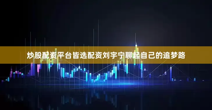 炒股配资平台皆选配资刘宇宁聊起自己的追梦路