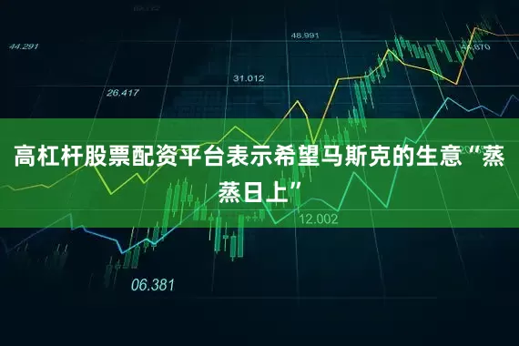 高杠杆股票配资平台表示希望马斯克的生意“蒸蒸日上”