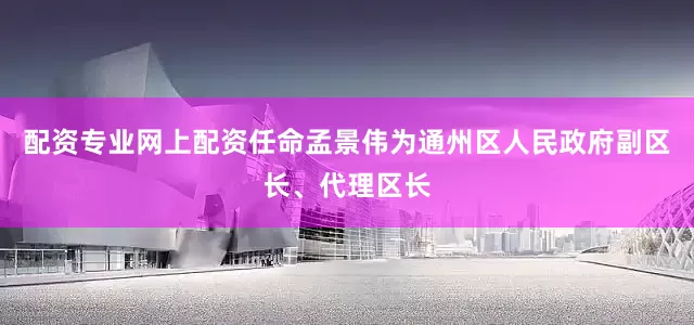 配资专业网上配资任命孟景伟为通州区人民政府副区长、代理区长