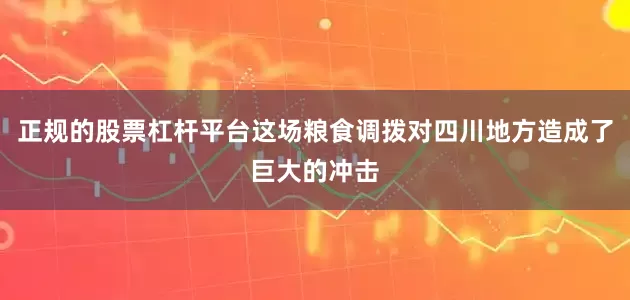 正规的股票杠杆平台这场粮食调拨对四川地方造成了巨大的冲击