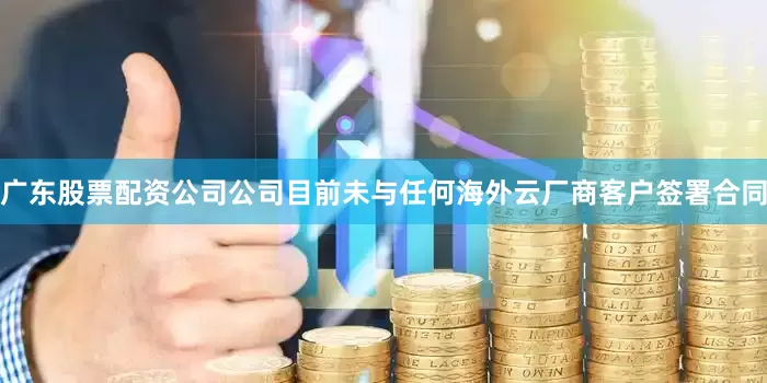 广东股票配资公司公司目前未与任何海外云厂商客户签署合同