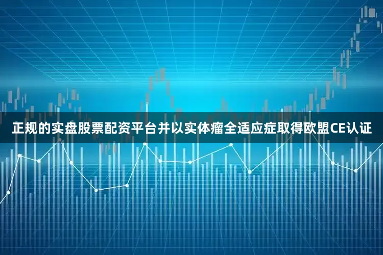 正规的实盘股票配资平台并以实体瘤全适应症取得欧盟CE认证