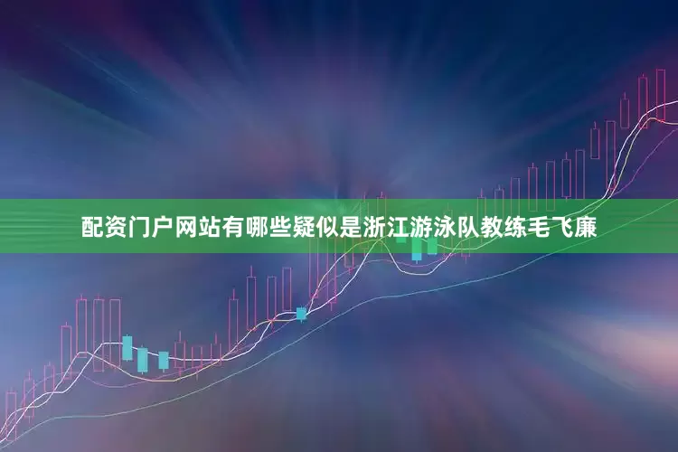 配资门户网站有哪些疑似是浙江游泳队教练毛飞廉