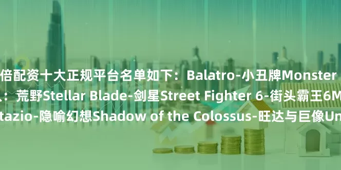 10倍配资十大正规平台名单如下：Balatro-小丑牌Monster Hunter Wilds-怪物猎人：荒野Stellar Blade-剑星Street Fighter 6-街头霸王6Metaphor ReFantazio-隐喻幻想Shadow of the Colossus-旺达与巨像Undertale-传说之下TMNT: Shredder's Revenge-忍者神龟：施莱德的复仇