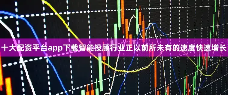 十大配资平台app下载智能投顾行业正以前所未有的速度快速增长