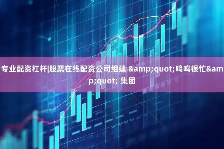 专业配资杠杆|股票在线配资公司组建 &quot;鸣鸣很忙&quot; 集团