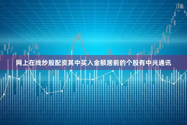 网上在线炒股配资其中买入金额居前的个股有中兴通讯