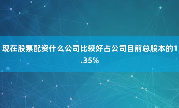 现在股票配资什么公司比较好占公司目前总股本的1.35%