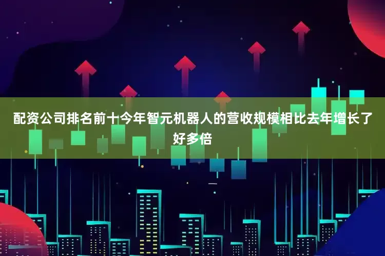 配资公司排名前十今年智元机器人的营收规模相比去年增长了好多倍